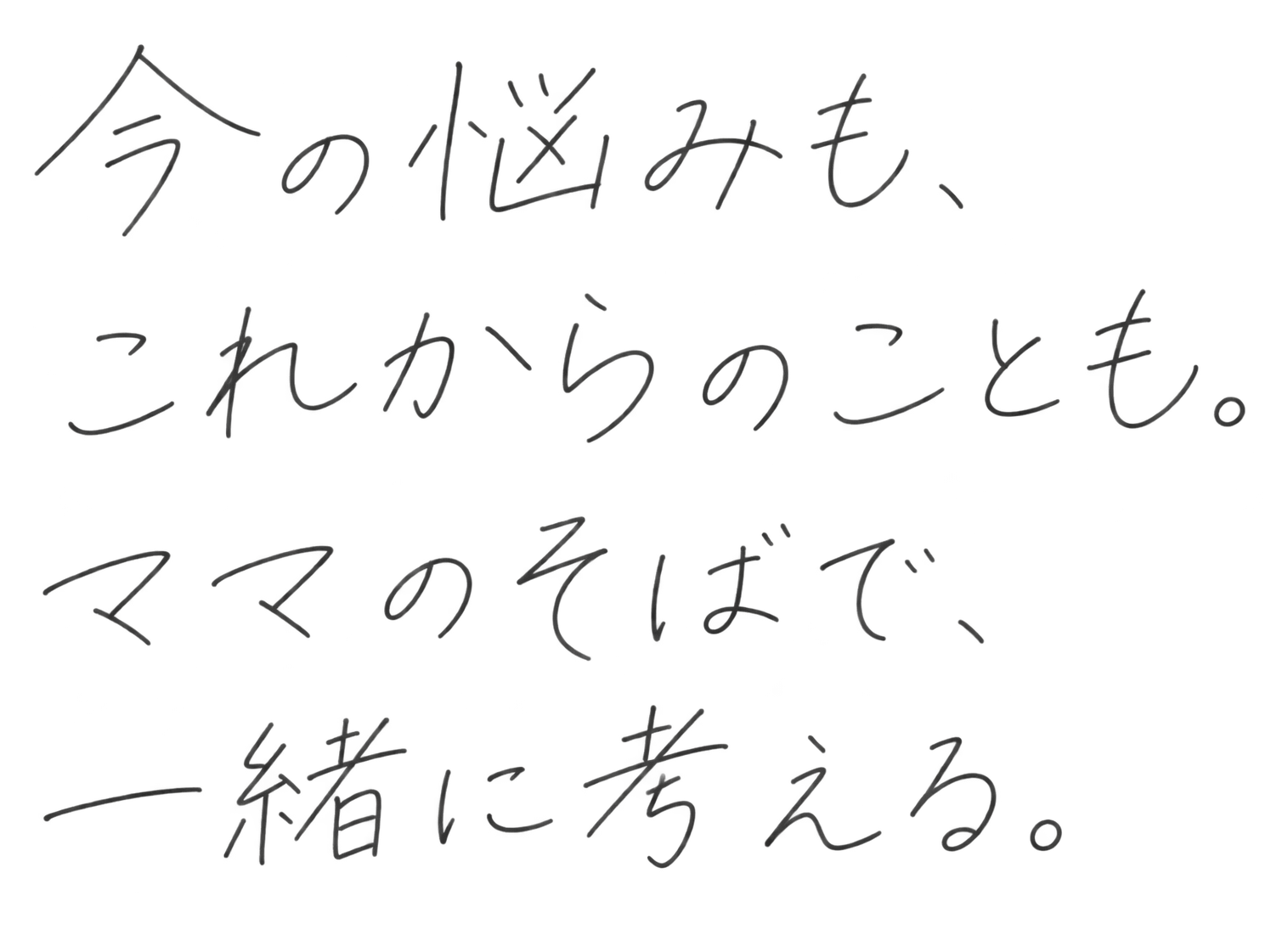 今の悩みも、これからのことも。ママのそばで、一緒に考える。